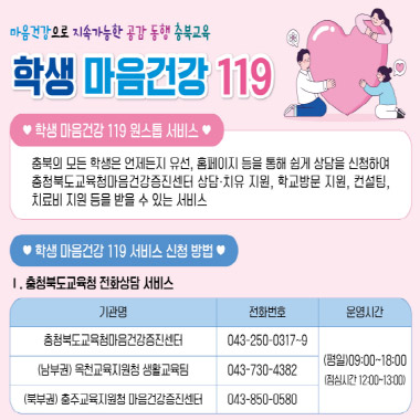 마음건강으로 지속가능한 공감동행 충북교육. 학생마음건간 119. 학생마음건강 119 원스톱 서비스: 충북의 모든 학생은 언제든지 유선, 홈페이지 등을 통해 쉽게 상담을 신청하여 충청북도교육청마음건강증진센터 상당-치유 지원, 학교방문 지원, 컨설팅, 치료비 지원 등을 받 을 수 있는 서비스. 학생 마음건간 119 서비스 신청방법. 1 충청북도교육청 전화상담서비시: 충청북도교육청마음건강증진센터(전화: 043-250-0317~9), (남부권)옥천교육지원청 생활교육팀(043-730-7382), (북부권) 충주교육지원청 마음건강증진센터(043-850-0580), 운영시간: (평일) 09:00~18:00, (점심시간 12:00~13:00)