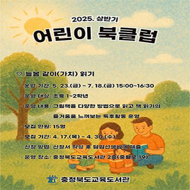 늘봄 같이(가치) 읽기. 운영기간: 5/23(금)~7/18(금 15:00~16:30. 운영대상: 초등 1~2학년. 운영내용: 그림책을 다양한 방법으로 읽고 책 읽기의 즐거움을 느껴보는 독후활동 운영. 모집인원: 15명. 모집기간: 4/17(목)~4.30(수). 신청방법: 신청서 작성 후 담임선생님께 제출. 운영장소: 충청북도교육도서관 2층(충렬로 19). 충청북도교육도서관