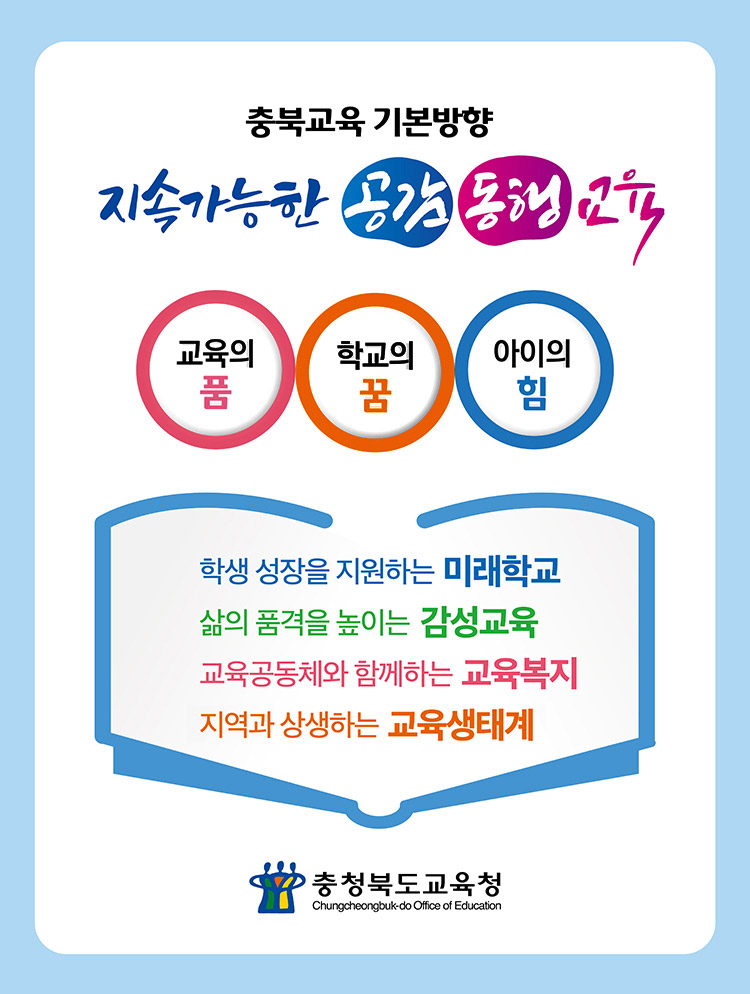 충북교육 기본방향. 지속가능한 공감 동행 교육. 교육의 품, 학교의 꿈, 아이의 힘. 학생성장을 지원하는 미래학교, 삶의 품격을 높이는 감성교육, 교육공동체와 함께 하는 교육복지, 지역과 상생하는 교육생태계. 충청북도교육청